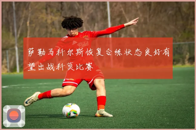萨勒马科尔斯恢复合练状态良好有望出战科莫比赛