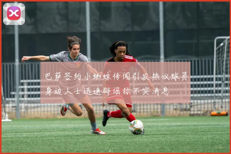 巴萨签约小蜘蛛传闻引发热议球员身边人士迅速辟谣称不实消息