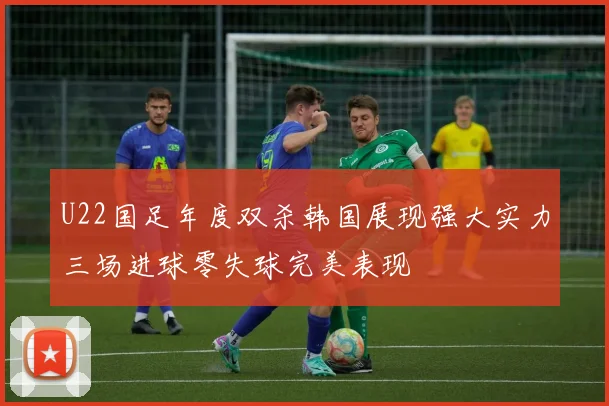 U22国足年度双杀韩国展现强大实力三场进球零失球完美表现