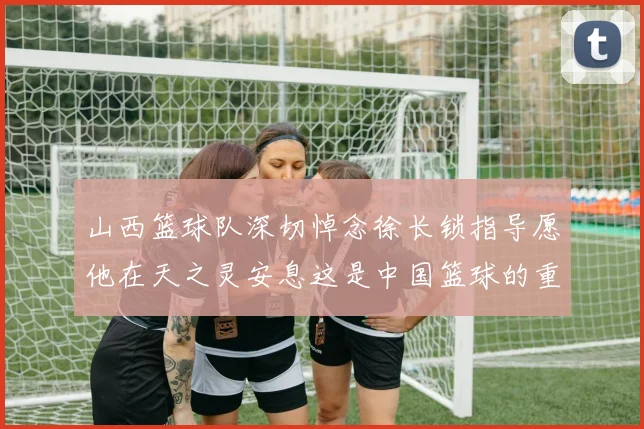 山西篮球队深切悼念徐长锁指导愿他在天之灵安息这是中国篮球的重大损失