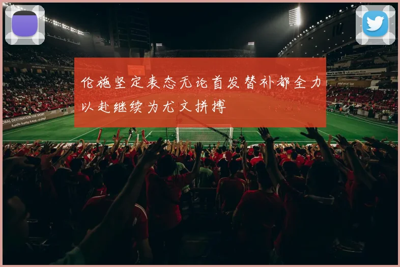 伦施坚定表态无论首发替补都全力以赴继续为尤文拼搏