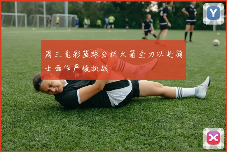周三竞彩篮球分析火箭全力以赴骑士面临严峻挑战