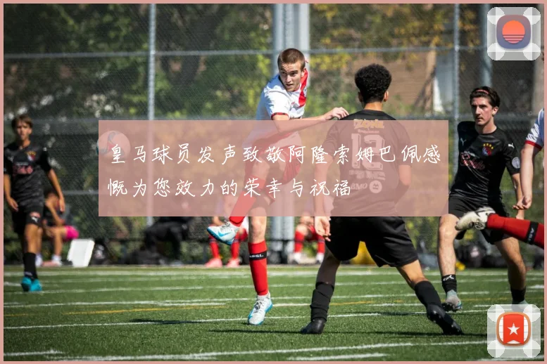 皇马球员发声致敬阿隆索姆巴佩感慨为您效力的荣幸与祝福