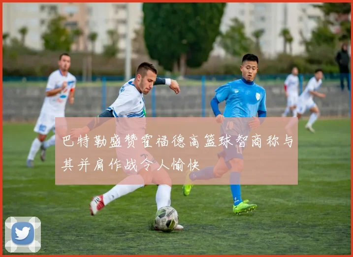 巴特勒盛赞霍福德高篮球智商称与其并肩作战令人愉快