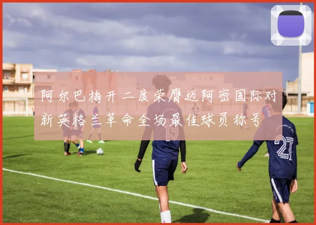 阿尔巴梅开二度荣膺迈阿密国际对新英格兰革命全场最佳球员称号