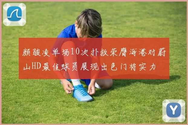颜骏凌单场10次扑救荣膺海港对蔚山HD最佳球员展现出色门将实力
