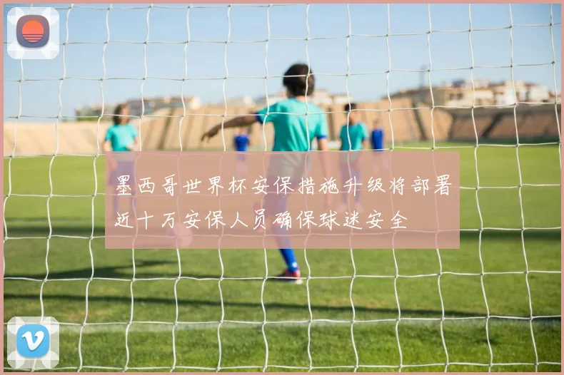 墨西哥世界杯安保措施升级将部署近十万安保人员确保球迷安全