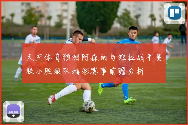 天空体育预测阿森纳与维拉战平曼联小胜狼队精彩赛事前瞻分析