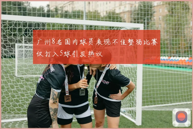 广州8名国内球员表现不佳整场比赛仅打入5球引发热议