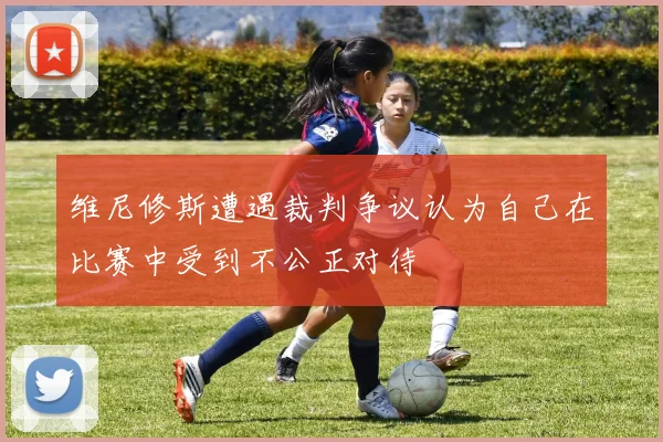 维尼修斯遭遇裁判争议认为自己在比赛中受到不公正对待