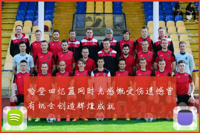 哈登回忆篮网时光感慨受伤遗憾曾有机会创造辉煌成就